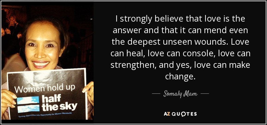 I strongly believe that love is the answer and that it can mend even the deepest unseen wounds. Love can heal, love can console, love can strengthen, and yes, love can make change. - Somaly Mam