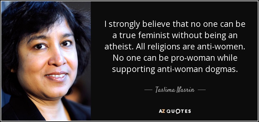 I strongly believe that no one can be a true feminist without being an atheist. All religions are anti-women. No one can be pro-woman while supporting anti-woman dogmas. - Taslima Nasrin