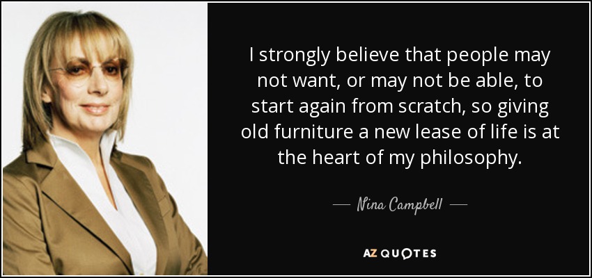 I strongly believe that people may not want, or may not be able, to start again from scratch, so giving old furniture a new lease of life is at the heart of my philosophy. - Nina Campbell