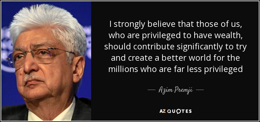 I strongly believe that those of us, who are privileged to have wealth, should contribute significantly to try and create a better world for the millions who are far less privileged - Azim Premji