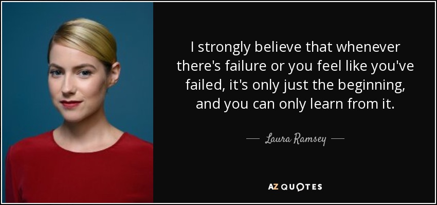I strongly believe that whenever there's failure or you feel like you've failed, it's only just the beginning, and you can only learn from it. - Laura Ramsey