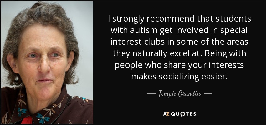I strongly recommend that students with autism get involved in special interest clubs in some of the areas they naturally excel at. Being with people who share your interests makes socializing easier. - Temple Grandin