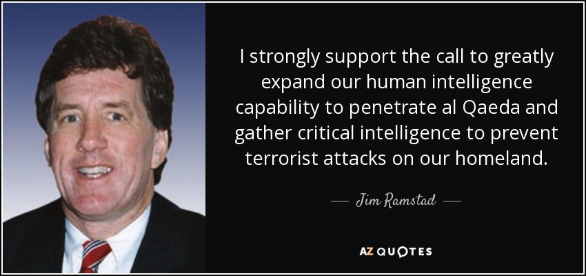 I strongly support the call to greatly expand our human intelligence capability to penetrate al Qaeda and gather critical intelligence to prevent terrorist attacks on our homeland. - Jim Ramstad