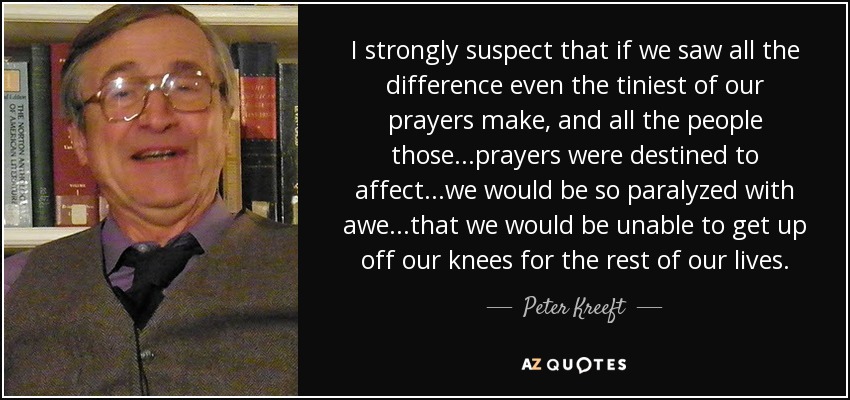 I strongly suspect that if we saw all the difference even the tiniest of our prayers make, and all the people those...prayers were destined to affect...we would be so paralyzed with awe...that we would be unable to get up off our knees for the rest of our lives. - Peter Kreeft