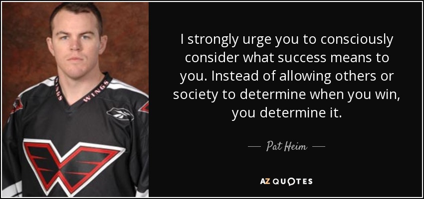 I strongly urge you to consciously consider what success means to you. Instead of allowing others or society to determine when you win, you determine it. - Pat Heim