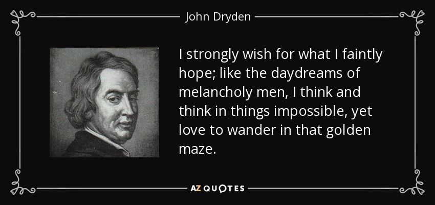 I strongly wish for what I faintly hope; like the daydreams of melancholy men, I think and think in things impossible, yet love to wander in that golden maze. - John Dryden