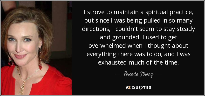 I strove to maintain a spiritual practice, but since I was being pulled in so many directions, I couldn't seem to stay steady and grounded. I used to get overwhelmed when I thought about everything there was to do, and I was exhausted much of the time. - Brenda Strong