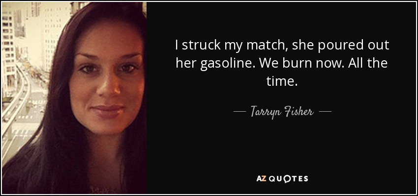 I struck my match, she poured out her gasoline. We burn now. All the time. - Tarryn Fisher