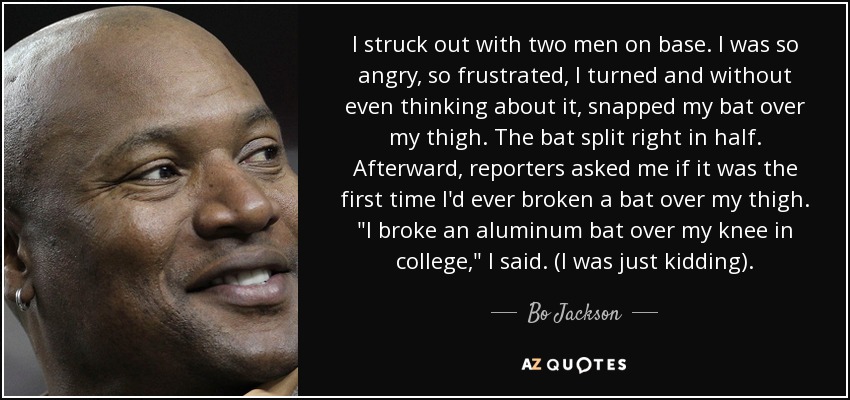 I struck out with two men on base. I was so angry, so frustrated, I turned and without even thinking about it, snapped my bat over my thigh. The bat split right in half. Afterward, reporters asked me if it was the first time I'd ever broken a bat over my thigh. 
