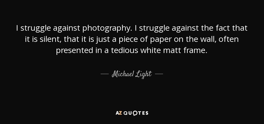 I struggle against photography. I struggle against the fact that it is silent, that it is just a piece of paper on the wall, often presented in a tedious white matt frame. - Michael Light