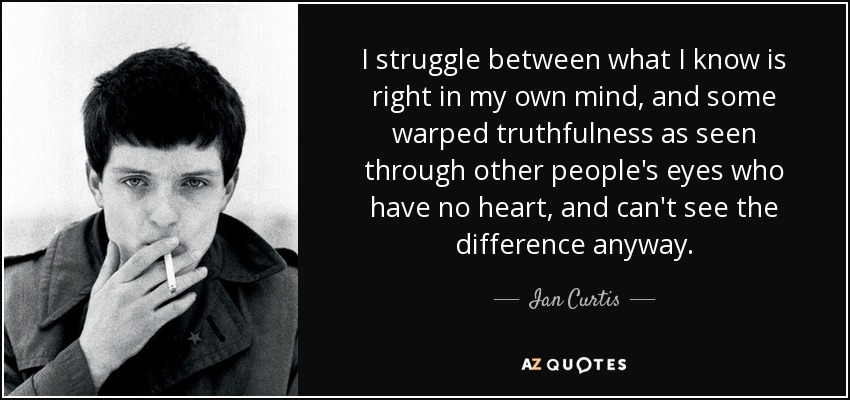 I struggle between what I know is right in my own mind, and some warped truthfulness as seen through other people's eyes who have no heart, and can't see the difference anyway. - Ian Curtis