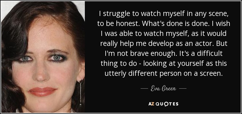 I struggle to watch myself in any scene, to be honest. What's done is done. I wish I was able to watch myself, as it would really help me develop as an actor. But I'm not brave enough. It's a difficult thing to do - looking at yourself as this utterly different person on a screen. - Eva Green
