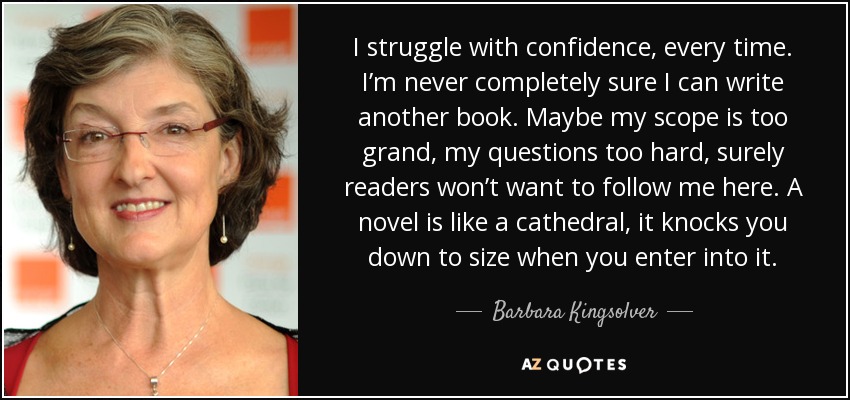 I struggle with confidence, every time. I’m never completely sure I can write another book. Maybe my scope is too grand, my questions too hard, surely readers won’t want to follow me here. A novel is like a cathedral, it knocks you down to size when you enter into it. - Barbara Kingsolver