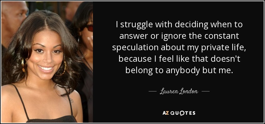 I struggle with deciding when to answer or ignore the constant speculation about my private life, because I feel like that doesn't belong to anybody but me. - Lauren London