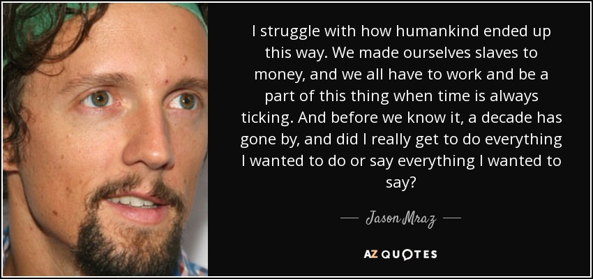 I struggle with how humankind ended up this way. We made ourselves slaves to money, and we all have to work and be a part of this thing when time is always ticking. And before we know it, a decade has gone by, and did I really get to do everything I wanted to do or say everything I wanted to say? - Jason Mraz