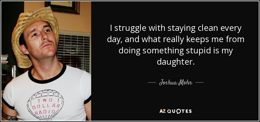 I struggle with staying clean every day, and what really keeps me from doing something stupid is my daughter. - Joshua Mohr