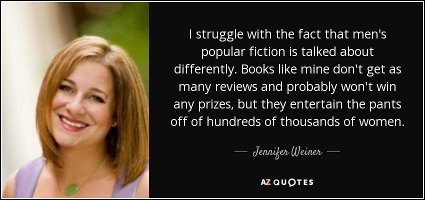 I struggle with the fact that men's popular fiction is talked about differently. Books like mine don't get as many reviews and probably won't win any prizes, but they entertain the pants off of hundreds of thousands of women. - Jennifer Weiner