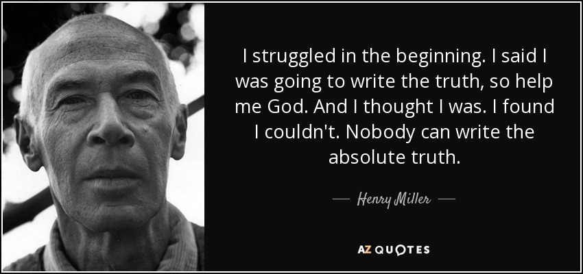 I struggled in the beginning. I said I was going to write the truth, so help me God. And I thought I was. I found I couldn't. Nobody can write the absolute truth. - Henry Miller