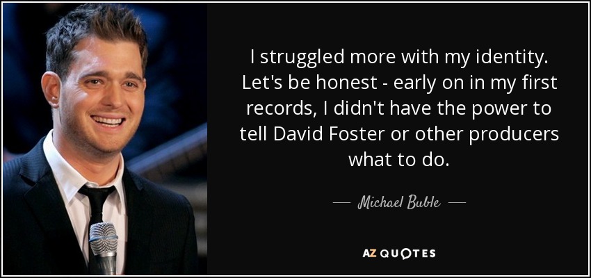 I struggled more with my identity. Let's be honest - early on in my first records, I didn't have the power to tell David Foster or other producers what to do. - Michael Buble