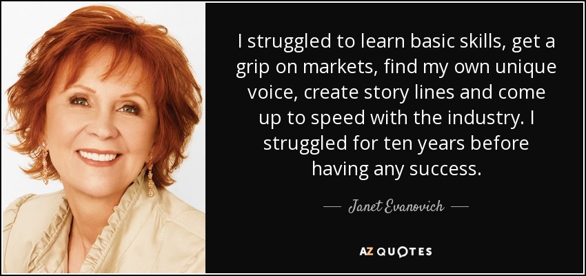 I struggled to learn basic skills, get a grip on markets, find my own unique voice, create story lines and come up to speed with the industry. I struggled for ten years before having any success. - Janet Evanovich