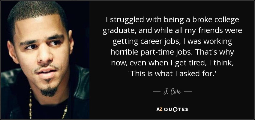 I struggled with being a broke college graduate, and while all my friends were getting career jobs, I was working horrible part-time jobs. That's why now, even when I get tired, I think, 'This is what I asked for.' - J. Cole