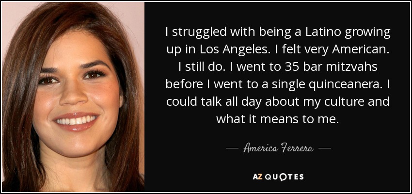 I struggled with being a Latino growing up in Los Angeles. I felt very American. I still do. I went to 35 bar mitzvahs before I went to a single quinceanera. I could talk all day about my culture and what it means to me. - America Ferrera