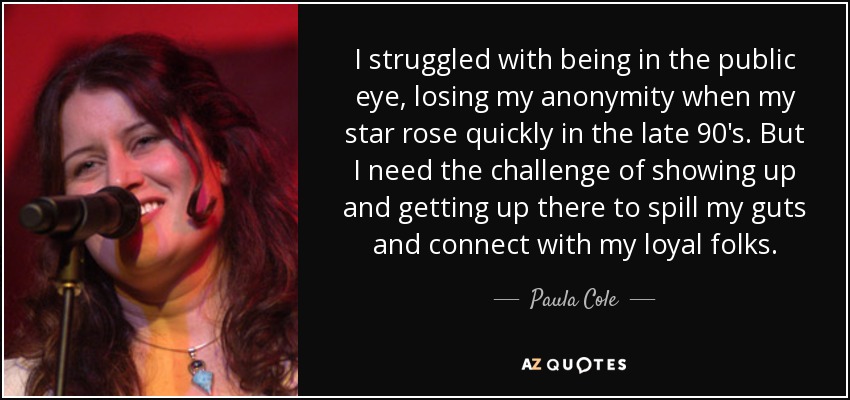 I struggled with being in the public eye, losing my anonymity when my star rose quickly in the late 90's. But I need the challenge of showing up and getting up there to spill my guts and connect with my loyal folks. - Paula Cole