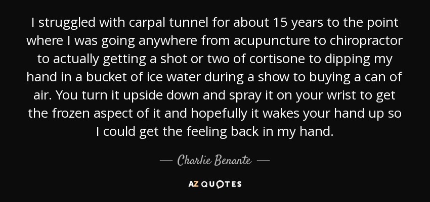 I struggled with carpal tunnel for about 15 years to the point where I was going anywhere from acupuncture to chiropractor to actually getting a shot or two of cortisone to dipping my hand in a bucket of ice water during a show to buying a can of air. You turn it upside down and spray it on your wrist to get the frozen aspect of it and hopefully it wakes your hand up so I could get the feeling back in my hand. - Charlie Benante