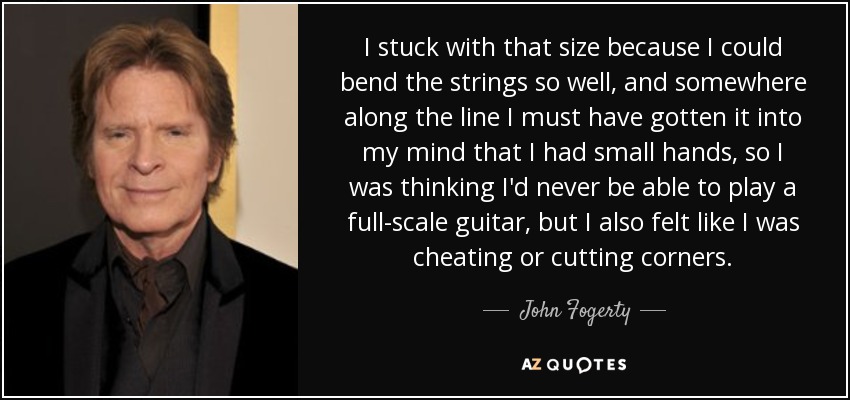 I stuck with that size because I could bend the strings so well, and somewhere along the line I must have gotten it into my mind that I had small hands, so I was thinking I'd never be able to play a full-scale guitar, but I also felt like I was cheating or cutting corners. - John Fogerty