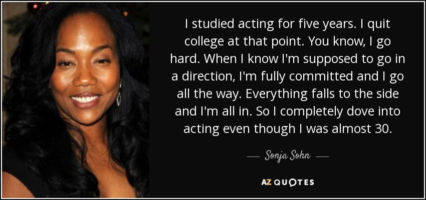 I studied acting for five years. I quit college at that point. You know, I go hard. When I know I'm supposed to go in a direction, I'm fully committed and I go all the way. Everything falls to the side and I'm all in. So I completely dove into acting even though I was almost 30. - Sonja Sohn