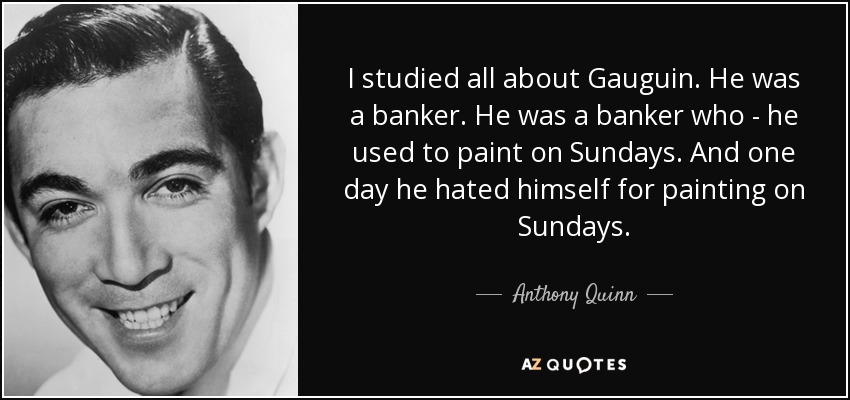 I studied all about Gauguin. He was a banker. He was a banker who - he used to paint on Sundays. And one day he hated himself for painting on Sundays. - Anthony Quinn