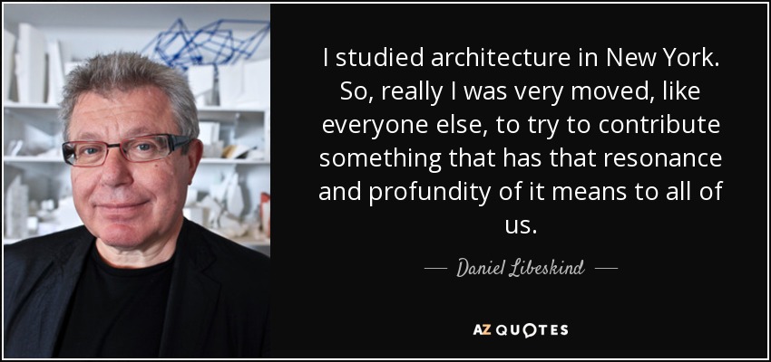 I studied architecture in New York. So, really I was very moved, like everyone else, to try to contribute something that has that resonance and profundity of it means to all of us. - Daniel Libeskind