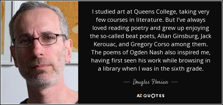 I studied art at Queens College, taking very few courses in literature. But I've always loved reading poetry and grew up enjoying the so-called beat poets, Allan Ginsburg, Jack Kerouac, and Gregory Corso among them. The poems of Ogden Nash also inspired me, having first seen his work while browsing in a library when I was in the sixth grade. - Douglas Florian