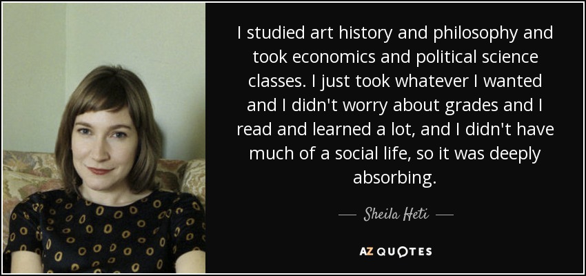 I studied art history and philosophy and took economics and political science classes. I just took whatever I wanted and I didn't worry about grades and I read and learned a lot, and I didn't have much of a social life, so it was deeply absorbing. - Sheila Heti