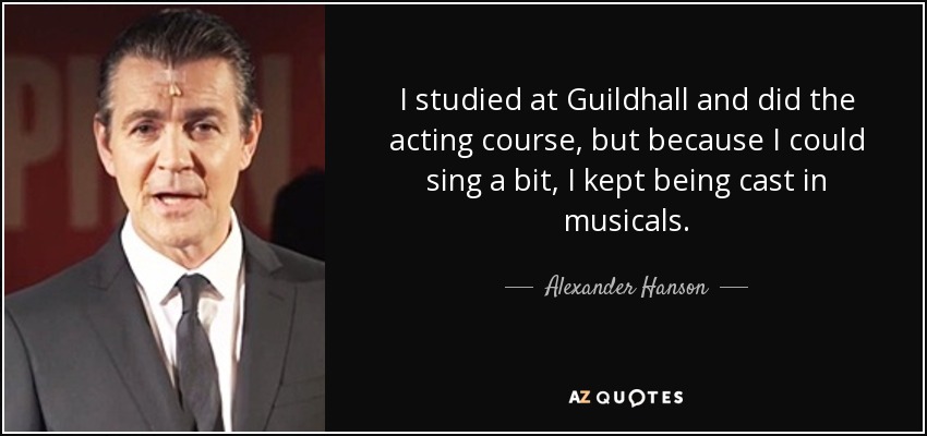 I studied at Guildhall and did the acting course, but because I could sing a bit, I kept being cast in musicals. - Alexander Hanson