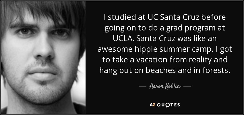 I studied at UC Santa Cruz before going on to do a grad program at UCLA. Santa Cruz was like an awesome hippie summer camp. I got to take a vacation from reality and hang out on beaches and in forests. - Aaron Koblin