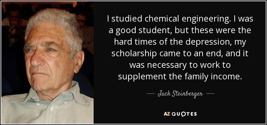 I studied chemical engineering. I was a good student, but these were the hard times of the depression, my scholarship came to an end, and it was necessary to work to supplement the family income. - Jack Steinberger