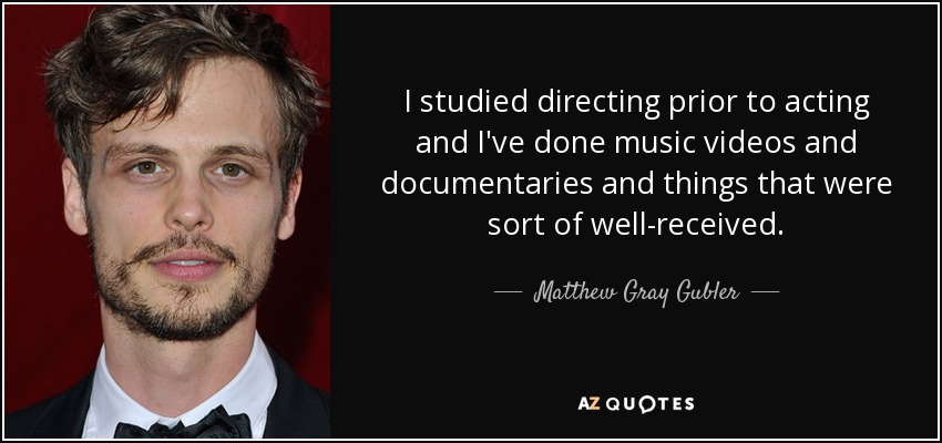 I studied directing prior to acting and I've done music videos and documentaries and things that were sort of well-received. - Matthew Gray Gubler