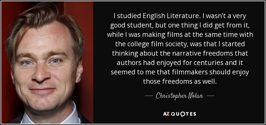 I studied English Literature. I wasn’t a very good student, but one thing I did get from it, while I was making films at the same time with the college film society, was that I started thinking about the narrative freedoms that authors had enjoyed for centuries and it seemed to me that filmmakers should enjoy those freedoms as well. - Christopher Nolan