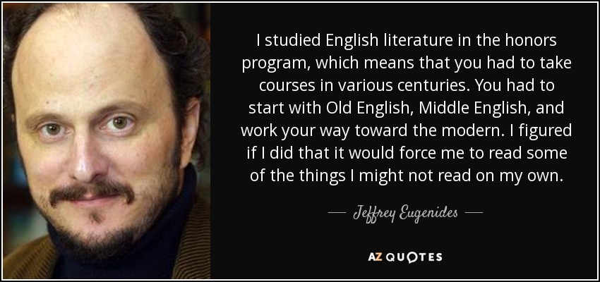 I studied English literature in the honors program, which means that you had to take courses in various centuries. You had to start with Old English, Middle English, and work your way toward the modern. I figured if I did that it would force me to read some of the things I might not read on my own. - Jeffrey Eugenides