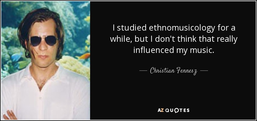 I studied ethnomusicology for a while, but I don't think that really influenced my music. - Christian Fennesz