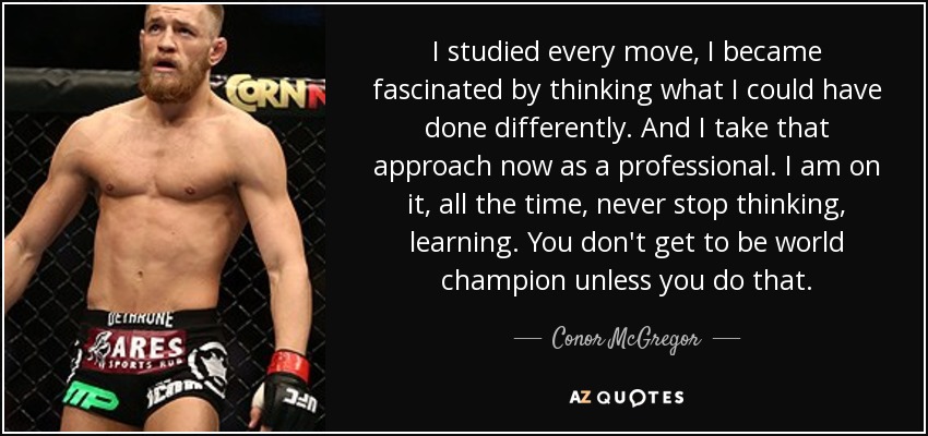 I studied every move, I became fascinated by thinking what I could have done differently. And I take that approach now as a professional. I am on it, all the time, never stop thinking, learning. You don't get to be world champion unless you do that. - Conor McGregor