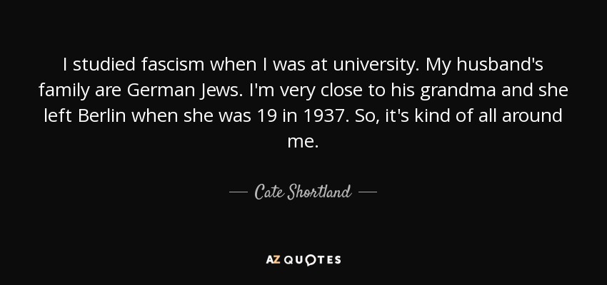 I studied fascism when I was at university. My husband's family are German Jews. I'm very close to his grandma and she left Berlin when she was 19 in 1937. So, it's kind of all around me. - Cate Shortland