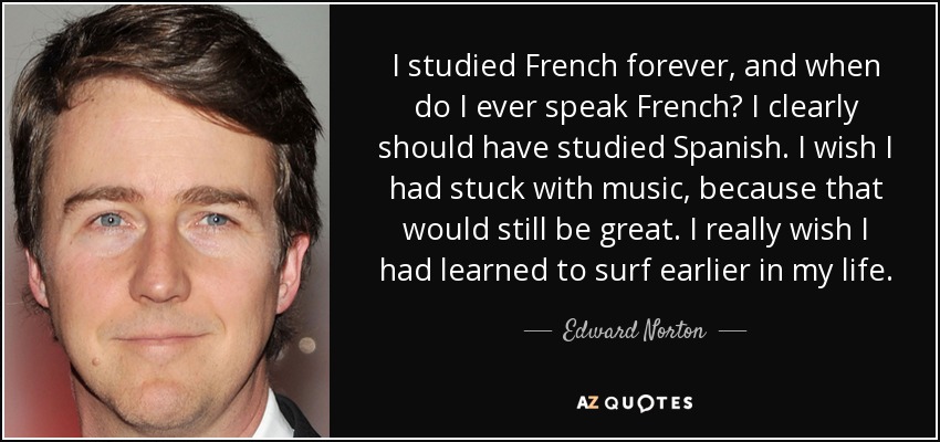 I studied French forever, and when do I ever speak French? I clearly should have studied Spanish. I wish I had stuck with music, because that would still be great. I really wish I had learned to surf earlier in my life. - Edward Norton