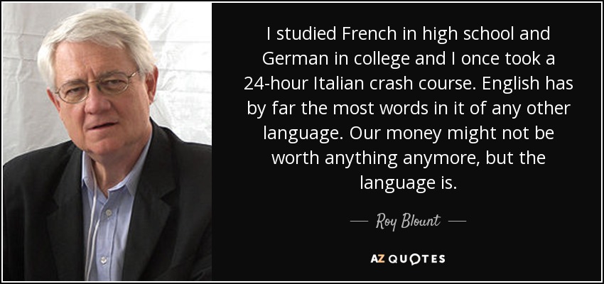 I studied French in high school and German in college and I once took a 24-hour Italian crash course. English has by far the most words in it of any other language. Our money might not be worth anything anymore, but the language is. - Roy Blount, Jr.