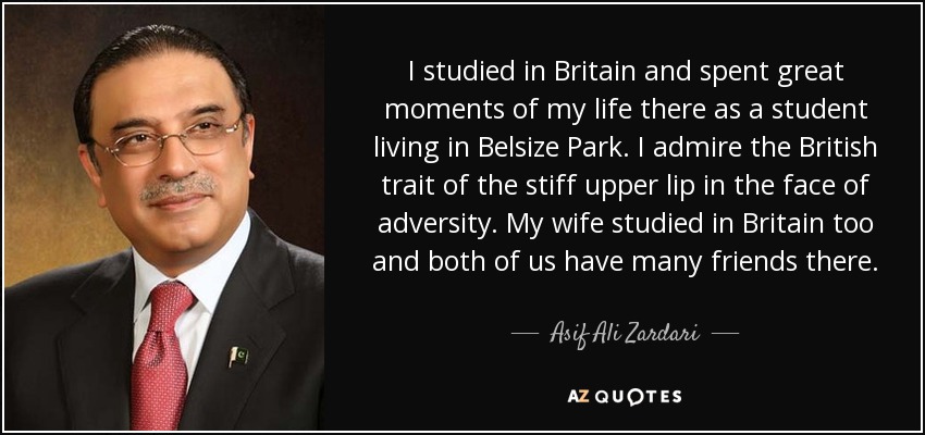 I studied in Britain and spent great moments of my life there as a student living in Belsize Park. I admire the British trait of the stiff upper lip in the face of adversity. My wife studied in Britain too and both of us have many friends there. - Asif Ali Zardari