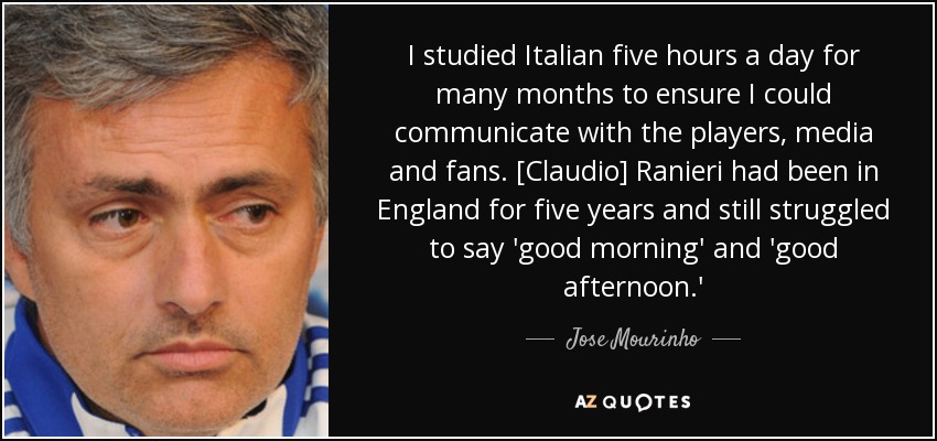 I studied Italian five hours a day for many months to ensure I could communicate with the players, media and fans. [Claudio] Ranieri had been in England for five years and still struggled to say 'good morning' and 'good afternoon.' - Jose Mourinho