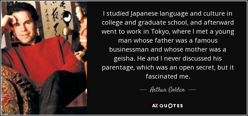 I studied Japanese language and culture in college and graduate school, and afterward went to work in Tokyo, where I met a young man whose father was a famous businessman and whose mother was a geisha. He and I never discussed his parentage, which was an open secret, but it fascinated me. - Arthur Golden