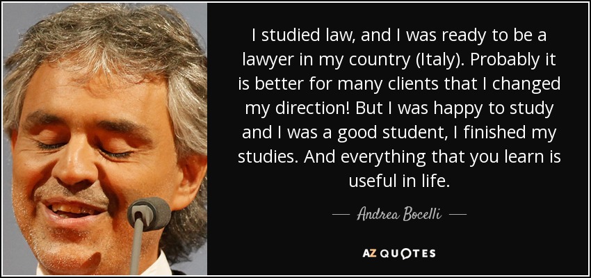 I studied law, and I was ready to be a lawyer in my country (Italy). Probably it is better for many clients that I changed my direction! But I was happy to study and I was a good student, I finished my studies. And everything that you learn is useful in life. - Andrea Bocelli