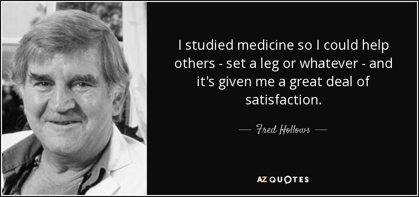 I studied medicine so I could help others - set a leg or whatever - and it's given me a great deal of satisfaction. - Fred Hollows